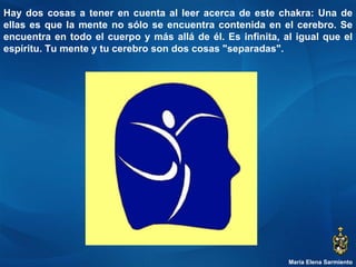María Elena Sarmiento Hay dos cosas a tener en cuenta al leer acerca de este chakra: Una de ellas es que la mente no sólo se encuentra contenida en el cerebro. Se encuentra en todo el cuerpo y más allá de él. Es infinita, al igual que el espíritu. Tu mente y tu cerebro son dos cosas "separadas".  