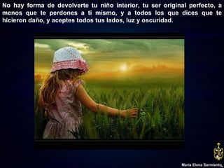 No hay forma de devolverte tu niño interior, tu ser original perfecto, a menos que te perdones a ti mismo, y a todos los que dices que te hicieron daño, y aceptes todos tus lados, luz y oscuridad. María Elena Sarmiento 