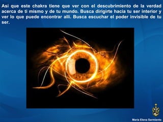 María Elena Sarmiento Así que este chakra tiene que ver con el descubrimiento de la verdad acerca de ti mismo y de tu mundo. Busca dirigirte hacia tu ser interior y ver lo que puede encontrar allí. Busca escuchar el poder invisible de tu ser.  