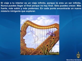María Elena Sarmiento El viaje a tu interior es un viaje infinito, porque tú eres un ser infinito. Nunca puedes llegar al final porque no hay final. Sólo puedes crecer. Más fuerte, más sabio y más poderoso. En cada punto encontrarás un nuevo misterio intrigante que explorar.  