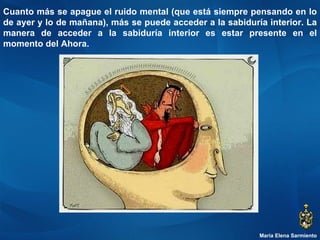 María Elena Sarmiento Cuanto más se apague el ruido mental (que está siempre pensando en lo de ayer y lo de mañana), más se puede acceder a la sabiduría interior. La manera de acceder a la sabiduría interior es estar presente en el momento del Ahora.  