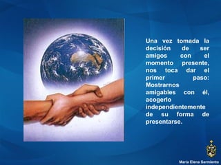 María Elena Sarmiento Una vez tomada la decisión de ser amigos con el momento presente, nos toca dar el primer paso: Mostrarnos amigables con él, acogerlo independientemente de su forma de presentarse. 