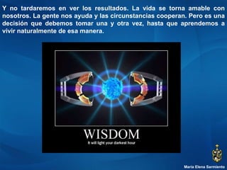 María Elena Sarmiento Y no tardaremos en ver los resultados. La vida se torna amable con nosotros. La gente nos ayuda y las circunstancias cooperan. Pero es una decisión que debemos tomar una y otra vez, hasta que aprendemos a vivir naturalmente de esa manera. 