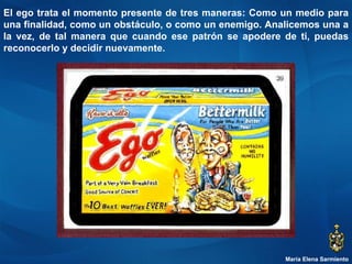 María Elena Sarmiento El ego trata el momento presente de tres maneras: Como un medio para una finalidad, como un obstáculo, o como un enemigo. Analicemos una a la vez, de tal manera que cuando ese patrón se apodere de ti, puedas reconocerlo y decidir nuevamente. 
