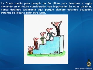 María Elena Sarmiento 1.- Como medio para cumplir un fin. Sirve para llevarnos a algún momento en el futuro considerado más importante. En otras palabras, nunca estamos totalmente aquí porque siempre estamos ocupados tratando de llegar a algún otro lugar. 