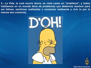 María Elena Sarmiento 2.- La Vida, la cual ocurre ahora, es vista como un "problema", y todos habitamos en un mundo lleno de problemas que debemos resolver para ser felices, sentirnos realizados o comenzar realmente a vivir (o por lo menos eso creemos).  