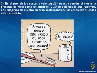 María Elena Sarmiento 3.- En el peor de los casos, y esto también es muy común, el momento presente es visto como un enemigo. Cuando odiamos lo que hacemos, nos quejamos de nuestro entorno, maldecimos de las cosas que suceden o han sucedido;  