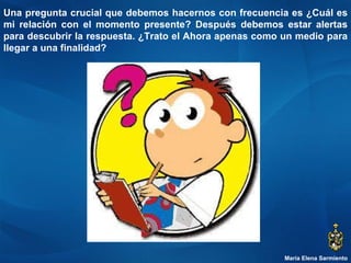 María Elena Sarmiento Una pregunta crucial que debemos hacernos con frecuencia es ¿Cuál es mi relación con el momento presente? Después debemos estar alertas para descubrir la respuesta. ¿Trato el Ahora apenas como un medio para llegar a una finalidad?  