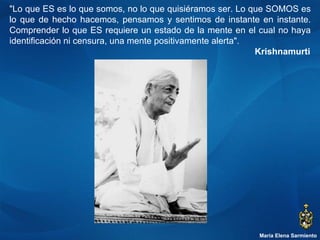 María Elena Sarmiento "Lo que ES es lo que somos, no lo que quisiéramos ser. Lo que SOMOS es lo que de hecho hacemos, pensamos y sentimos de instante en instante. Comprender lo que ES requiere un estado de la mente en el cual no haya identificación ni censura, una mente positivamente alerta".   Krishnamurti 