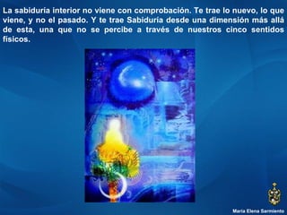 María Elena Sarmiento La sabiduría interior no viene con comprobación. Te trae lo nuevo, lo que viene, y no el pasado. Y te trae Sabiduría desde una dimensión más allá de esta, una que no se percibe a través de nuestros cinco sentidos físicos.  