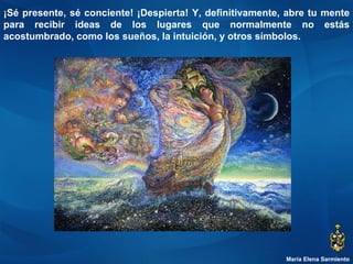 María Elena Sarmiento ¡Sé presente, sé conciente! ¡Despierta! Y, definitivamente, abre tu mente para recibir ideas de los lugares que normalmente no estás acostumbrado, como los sueños, la intuición, y otros símbolos.  