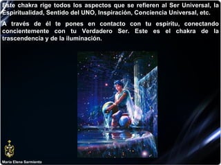 María Elena Sarmiento Este chakra rige todos los aspectos que se refieren al Ser Universal, la Espiritualidad, Sentido del UNO, Inspiración, Conciencia Universal, etc.  A través de él te pones en contacto con tu espíritu, conectando concientemente con tu Verdadero Ser. Este es el chakra de la trascendencia y de la iluminación.   