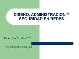 DISEÑO, ADMINISTRACION Y SEGURIDAD EN REDES Taller 4 – Modelo OSI Hilka Camargo Escorcia 