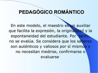 PEDAGÓGICO ROMÁNTICO En este modelo, el maestro es un auxiliar que facilita la expresión, la originalidad y la espontaneidad del estudiante. Por  tanto, no se evalúa. Se considera que los saberes son auténticos y valiosos por sí mismos y no necesitan medirse, confirmarse o evaluarse   