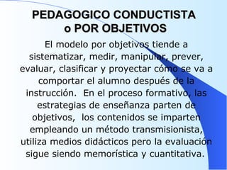 PEDAGOGICO CONDUCTISTA  o POR OBJETIVOS El modelo por objetivos tiende a sistematizar, medir, manipular, prever, evaluar, clasificar y proyectar cómo se va a comportar el alumno después de la instrucción.  En el proceso formativo, las estrategias de enseñanza parten de objetivos,  los contenidos se imparten empleando un método transmisionista, utiliza medios didácticos pero la evaluación sigue siendo memorística y cuantitativa.   