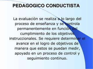 PEDAGOGICO CONDUCTISTA La evaluación se realiza a lo largo del proceso de enseñanza y se controla permanentemente en función del cumplimiento de los objetivos instruccionales. Se requiere determinar el avance en el logro de objetivos de manera que estos se puedan medir, apoyado en un proceso de control y seguimiento continuo. 