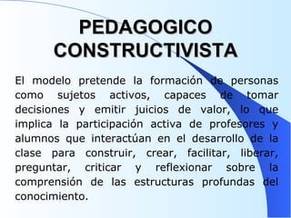 PEDAGOGICO CONSTRUCTIVISTA El modelo pretende la formación de personas como sujetos activos, capaces de tomar decisiones y emitir juicios de valor, lo que implica la participación activa de profesores y alumnos que interactúan en el desarrollo de la clase para construir, crear, facilitar, liberar, preguntar, criticar y reflexionar sobre la comprensión de las estructuras profundas del conocimiento.  