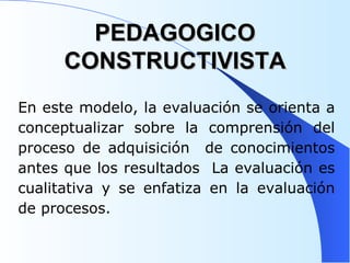PEDAGOGICO CONSTRUCTIVISTA En este modelo, la evaluación se orienta a conceptualizar sobre la comprensión del proceso de adquisición  de conocimientos antes que los resultados  La evaluación es cualitativa y se enfatiza en la evaluación de procesos.  