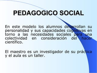 PEDAGOGICO SOCIAL En este modelo los alumnos desarrollan su personalidad y sus capacidades cognitivas en torno a las necesidades sociales para una colectividad en consideración del hacer científico.  El maestro es un investigador de su práctica y el aula es un taller.  