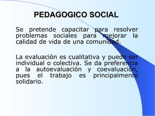 PEDAGOGICO SOCIAL Se pretende capacitar para resolver problemas sociales para mejorar la calidad de vida de una comunidad.  La evaluación es cualitativa y puede ser individual o colectiva. Se da preferencia a la autoevaluación y coevaluación, pues el trabajo es principalmente solidario. 