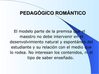PEDAGÓGICO ROMÁNTICO El modelo parte de la premisa que el maestro no debe intervenir en el desenvolvimiento natural y espontáneo del estudiante y su relación con el medio que lo rodea. No interesan los contenidos, ni el tipo de saber enseñado.  