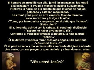 El hombre se arrodilló con ella, juntó las manzanas, las metió a la canasta y le ayudó a montar el puesto nuevamente.  Mientras lo hacía, se dio cuenta de que muchas se habían golpeado y estaban magulladas. Las tomó y las puso en otra canasta. Cuando terminó,  sacó su cartera y le dijo a la niña: “ Toma, por favor, estos cien pesos por el daño que hicimos”. ¿Estás bien?" Ella, llorando, asintió con la cabeza. El continuó, diciéndole - "Espero no haber arruinado tu día". Conforme el vendedor empezó a alejarse, la niña le gritó: - "Señor..." Él se detuvo y volteó a mirar esos ojos ciegos. Ella continuó: "¿Es usted Jesús...?” Él se paró en seco y dio varias vueltas, antes de dirigirse a abordar otro vuelo, con esa pregunta quemándole  y vibrando en su alma:  "¿Es usted Jesús?"   