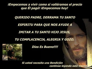 ¡Empecemos a vivir como si valiéramos el precio que Él pagó! ¡Empecemos hoy!  QUERIDO PADRE, DERRAMA TU SANTO ESPIRITU PARA QUE NOS AYUDE A IMITAR A TU SANTO HIJO JESUS,  TU COMPLACENCIA, ALEGRIA Y GOZO.  Dios Es Bueno!!!! Si usted necesita una Bendición continúe leyendo este mensaje..   