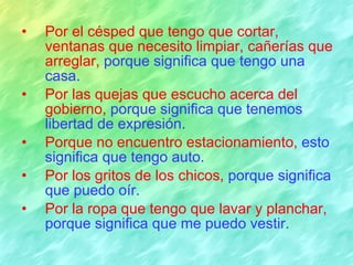 Por el césped que tengo que cortar, ventanas que necesito limpiar, cañerías que arreglar,  porque significa que tengo una casa. Por las quejas que escucho acerca del gobierno,  porque significa que tenemos libertad de expresión. Porque no encuentro estacionamiento,  esto significa que tengo auto. Por los gritos de los chicos,  porque significa que puedo oír. Por la ropa que tengo que lavar y planchar,  porque significa que me puedo vestir. 