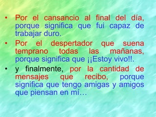 Por el cansancio al final del día,   porque significa que fui capaz de trabajar duro. Por el despertador que suena temprano todas las mañanas,   porque significa que ¡¡Estoy vivo!!. y finalmente,  por la cantidad de mensajes que recibo,   porque significa que tengo amigas y amigos que piensan en mí… 