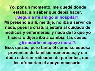 Yo, por un momento, me quedé donde estaba, sin saber que debía hacer. ¿Seguir a mí amigo al hospital?.   Mí presencia allí, me dije, no iba a servir de nada, pues la criatura estará al cuidado de médicos y enfermeras, y nada de lo que yo hiciera o dijera iba a cambiar las cosas. ¿Brindarle mi apoyo moral?. Eso, quizás, pero tanto él como su esposa provenían de familias numerosas, y sin duda estarían rodeados de parientes, que les ofrecerían el apoyo necesario. 