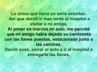 Lo único que haría yo sería estorbar. Así que decidí ir mas tarde al hospital a visitar a mi amigo. Al poner en marcha mi auto, me percaté que mi amigo había dejado su camioneta con las llaves puestas, estacionada junto a las canchas. Decidí pues, cerrar el auto e ir al hospital a entregarle las llaves. 