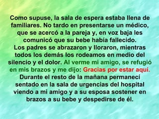 Como supuse, la sala de espera estaba llena de familiares. No tardo en presentarse un médico, que se acercó a la pareja y, en voz baja les comunicó que su bebe había fallecido. Los padres se abrazaron y lloraron, mientras todos los demás los rodeamos en medio del silencio y el dolor.  Al verme mi amigo, se refugió en mis brazos y me dijo :  Gracias por estar aquí. Durante el resto de la mañana permanecí sentado en la sala de urgencias del hospital viendo a mi amigo y a su esposa sostener en brazos a su bebe y despedirse de él. 