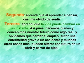 Segunda : aprendí que al aprender a pensar, casi me olvido de sentir. Tercera : aprendí que  la vida puede cambiar en un instante . Así pues, hacemos planes y concebimos nuestro futuro como algo real, y olvidamos que perder el empleo, sufrir una enfermedad grave o un accidente y muchas otras cosas más, pueden alterar ese futuro en un abrir y cerrar de ojos.   