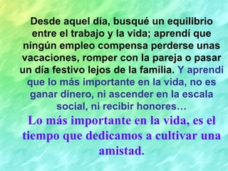 Desde aquel día, busqué un equilibrio entre el trabajo y la vida; aprendí que ningún empleo compensa perderse unas vacaciones, romper con la pareja o pasar un día festivo lejos de la familia.  Y aprendí que lo más importante en la vida, no es ganar dinero, ni ascender en la escala social, ni recibir honores… Lo más importante en la vida, es el tiempo que dedicamos a cultivar una amistad . 