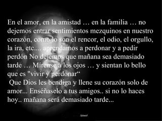 En el amor, en la amistad … en la familia … no dejemos entrar sentimientos mezquinos en nuestro corazón, como lo son el rencor, el odio, el orgullo, la ira, etc.... aprendamos a perdonar y a pedir perdón No dejemos que mañana sea demasiado tarde … Mírense a los ojos … y sientan lo bello que es "vivir y perdonar“  Que Dios les bendiga y llene su corazón solo de amor... Enséñaselo a tus amigos.. si no lo haces hoy.. mañana será demasiado tarde... 