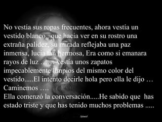 No vestía sus ropas frecuentes, ahora vestía un vestido blanco...que hacia ver en su rostro una extraña palidez, su mirada reflejaba una paz inmensa, lucia tan hermosa, Era como si emanara rayos de luz …… vestía unos zapatos impecablemente limpios del mismo color del vestido.....El intento decirle hola pero ella le dijo … Caminemos …. Ella comenzó la conversación.....He sabido que  has estado triste y que has tenido muchos problemas ..... 