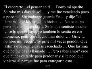 El esperarte... el pensar en ti … Borro mi apetito... Se robo mis días de sol … y me fue venciendo poco a poco …. Sin embargo guarde Fe … y dije "el llamara"…. Más nunca lo hiciste …. No te culpo pero si te comprendo …. Se lo que sentiste anoche … se lo que te paso, yo también lo sentía en ese momento, pero con mucho mas dolor …  Grite tu nombre mil veces … y grite mil veces perdón, Que lastima que no me hayas escuchado … Que lastima que no me hayas llamado … Pero sabes amor? creo que nunca es tarde para perdonar y si te pedí que vinieras al parque fue para entregarte esto …. 