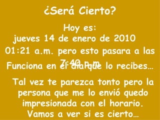 ¿Será Cierto? Tal vez te parezca tonto pero la persona que me lo envió quedo impresionada con el horario. Vamos a ver si es cierto… Hoy es: jueves 14 de enero de 2010   01:21 a.m.  pero esto pasara a las 7:40 p.m Funciona en el día que lo recibes… 
