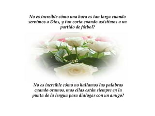 No es increíble cómo una hora es tan larga cuando servimos a Dios, y tan corta cuando asistimos a un partido de fútbol? No es increíble cómo no hallamos las palabras cuando oramos, mas ellas están siempre en la punta de la lengua para dialogar con un amigo? 
