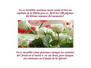 No es increíble: sentimos tanto sueño al leer un capítulo de la Biblia pero es  fácil leer 100 páginas del último romance del momento?  No es increíble cómo queremos siempre los asientos del  frente en el teatro o  en  un show, pero siempre nos sentamos en el foudo de la iglesia? 