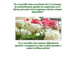 No es increíble cómo necesitamos de 2 a 3 semanas de antelación para agendar un compromiso en la iglesia, pero para otros programas estamos siempre disponibles? No es increíble cómo tenemos dificultad de aprender a evangelizar y cómo es fácil aprender a contar la última noticia? 