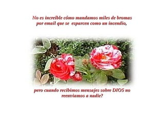 No es increíble cómo mandamos miles de bromas por email que se  esparcen como un incendio,  pero cuando recibimos mensajes sobre DIOS no reenviamos a nadie? 