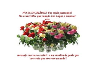 NO ES INCREÍBLE?   Vos estás pensando? No es increíble que cuando vos vayas a reenviar este mensaje vos vas a excluir  a un montón de gente que vos creés que no creen en nada? 