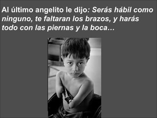 Al último angelito le dijo : Serás hábil como ninguno, te faltaran los brazos, y harás todo con las piernas y la boca… 