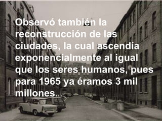 Observó también la reconstrucción de las ciudades, la cual ascendía exponencialmente al igual que los seres humanos, pues para 1965 ya éramos 3 mil millones …   