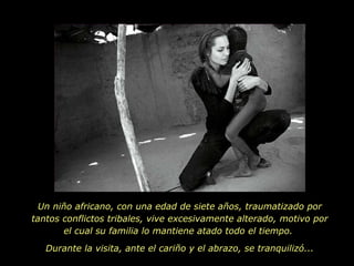 Un niño africano, con una edad de siete años, traumatizado por tantos conflictos tribales, vive excesivamente alterado, motivo por el cual su familia lo mantiene atado todo el tiempo.  Durante la visita, ante el cariño y el abrazo, se tranquilizó... 
