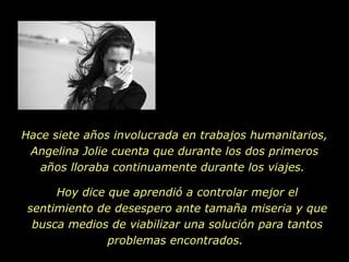 Hace siete años involucrada en trabajos humanitarios, Angelina Jolie cuenta que durante los dos primeros años lloraba continuamente durante los viajes.  Hoy dice que aprendió a controlar mejor el sentimiento de desespero ante tamaña miseria y que busca medios de viabilizar una solución para tantos problemas encontrados.  