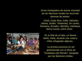 Como embajadora de buena voluntad de las Naciones Unidas ha recorrido decenas de países: Chad, Costa Rica, India, Pakistán, Líbano, Sudán, Thailandia, Sri Lanka, Tanzania, Ecuador, Namibia, Camboya, Sierra Leona, entre otros.  La primera persona en ser galardonada con el título de “Ciudadana del Mundo”, otorgado por las Naciones Unidas.  En la foto de al lado, en Nueva Delhi, India, durante una visita a niñas refugiadas afganas.  
