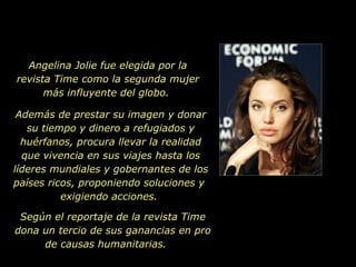 Angelina Jolie fue elegida por la revista Time como la segunda mujer más influyente del globo.  Además de prestar su imagen y donar su tiempo y dinero a refugiados y huérfanos, procura llevar la realidad que vivencia en sus viajes hasta los líderes mundiales y gobernantes de los países ricos, proponiendo soluciones y  exigiendo acciones.  Según el reportaje de la revista Time dona un tercio de sus ganancias en pro de causas humanitarias.  