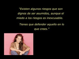 “ Existen algunos riesgos que son dignos de ser asumidos, aunque el miedo a los riesgos es inexcusable.  Tienes que defender aquello en lo que crees.” 